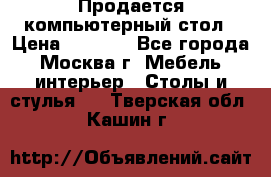 Продается компьютерный стол › Цена ­ 2 000 - Все города, Москва г. Мебель, интерьер » Столы и стулья   . Тверская обл.,Кашин г.